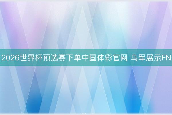 2026世界杯预选赛下单中国体彩官网 乌军展示FN