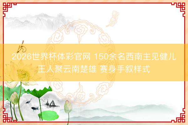 2026世界杯体彩官网 150余名西南主见健儿王人聚云南楚雄 赛身手叙样式