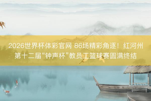 2026世界杯体彩官网 86场精彩角逐！红河州第十二届“钟声杯”教员工篮球赛圆满终结