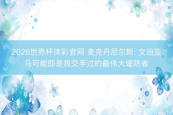 2026世界杯体彩官网 麦克丹尼尔斯: 文班亚马可能即是我交手过的最伟大堤防者