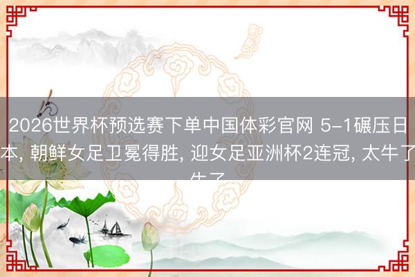 2026世界杯预选赛下单中国体彩官网 5-1碾压日本, 朝鲜女足卫冕得胜, 迎女足亚洲杯2连冠, 太牛了