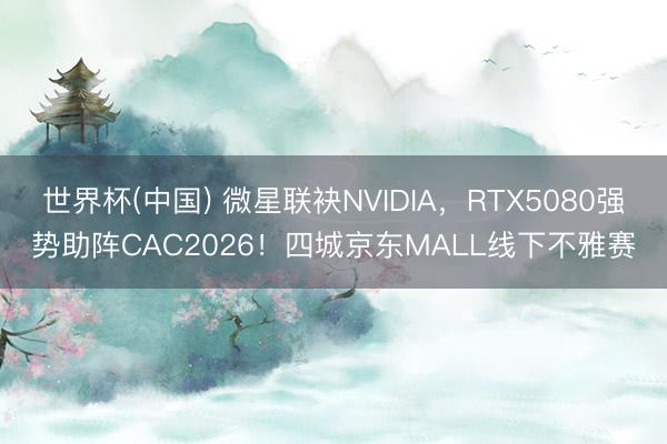 世界杯(中国) 微星联袂NVIDIA，RTX5080强势助阵CAC2026！四城京东MALL线下不雅赛