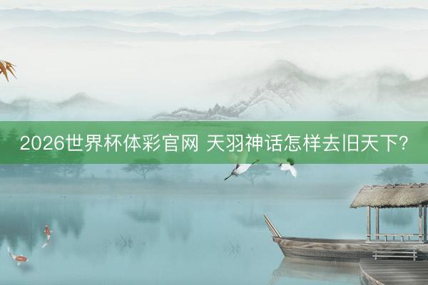 2026世界杯体彩官网 天羽神话怎样去旧天下？