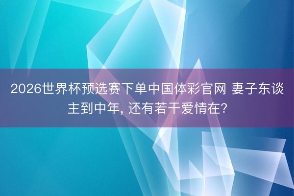 2026世界杯预选赛下单中国体彩官网 妻子东谈主到中年， 还有若干爱情在?