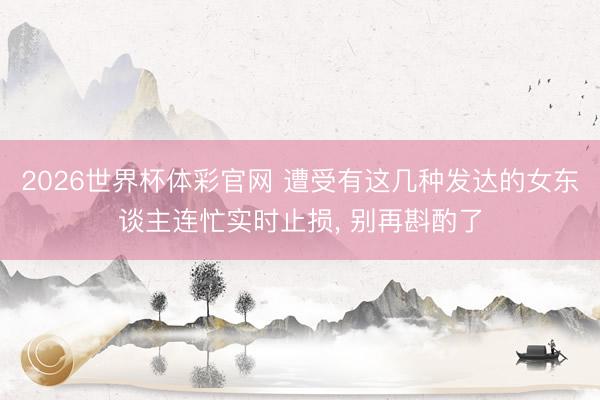 2026世界杯体彩官网 遭受有这几种发达的女东谈主连忙实时止损， 别再斟酌了