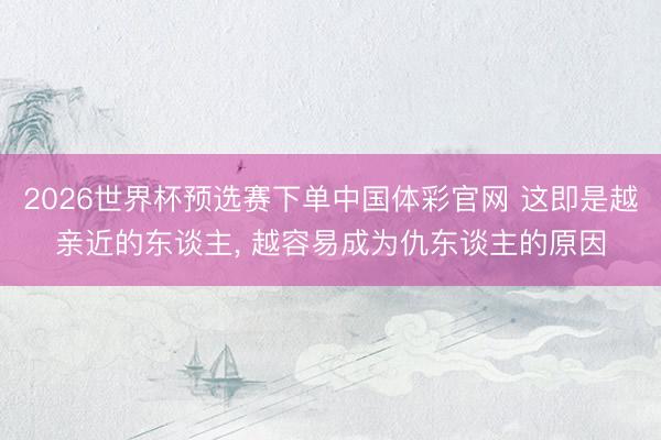 2026世界杯预选赛下单中国体彩官网 这即是越亲近的东谈主， 越容易成为仇东谈主的原因