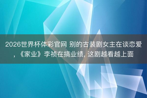 2026世界杯体彩官网 别的古装剧女主在谈恋爱， 《家业》李祯在搞业绩， 这剧越看越上面