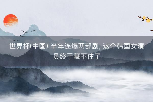 世界杯(中国) 半年连爆两部剧, 这个韩国女演员终于藏不住了