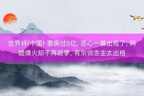 世界杯(中国) 票房过5亿， 恶心一幕出现了， 阿嬷爆火却不再寂寥， 有东说念主太出格