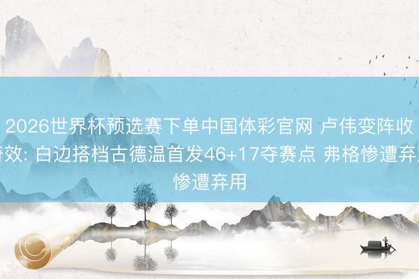 2026世界杯预选赛下单中国体彩官网 卢伟变阵收奇效: 白边搭档古德温首发46+17夺赛点 弗格惨遭弃用
