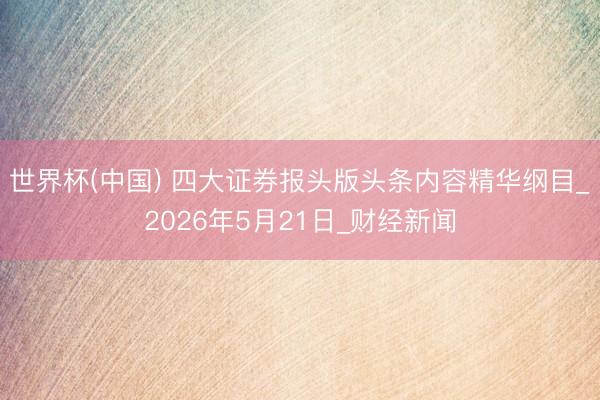 世界杯(中国) 四大证券报头版头条内容精华纲目_2026年5月21日_财经新闻