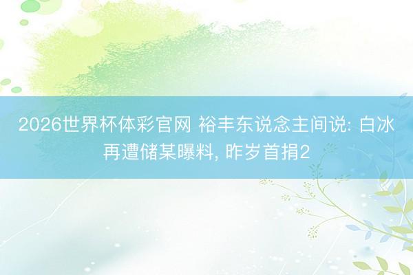 2026世界杯体彩官网 裕丰东说念主间说: 白冰再遭储某曝料， 昨岁首捐2