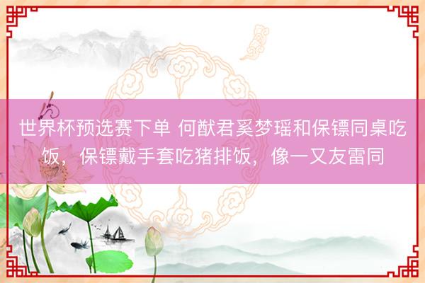 世界杯预选赛下单 何猷君奚梦瑶和保镖同桌吃饭，保镖戴手套吃猪排饭，像一又友雷同