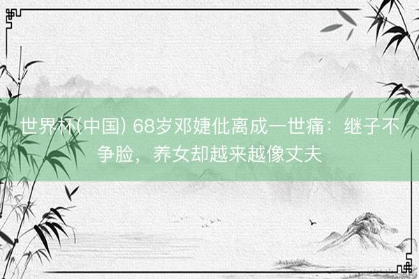 世界杯(中国) 68岁邓婕仳离成一世痛：继子不争脸，养女却越来越像丈夫