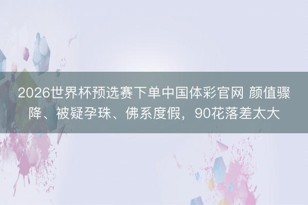 2026世界杯预选赛下单中国体彩官网 颜值骤降、被疑孕珠、佛系度假,90花落差太大