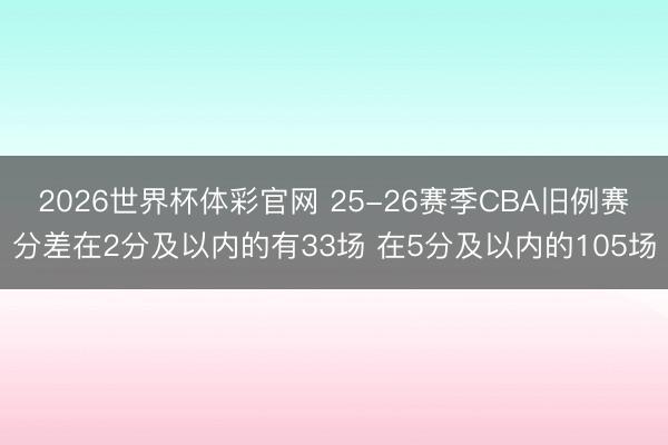 2026世界杯体彩官网 25-26赛季CBA旧例赛分差在2分及以内的有33场 在5分及以内的105场