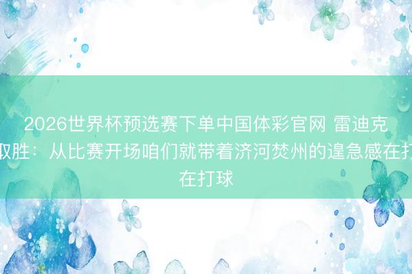 2026世界杯预选赛下单中国体彩官网 雷迪克谈取胜：从比赛开场咱们就带着济河焚州的遑急感在打球