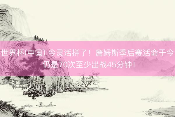 世界杯(中国) 今灵活拼了！詹姆斯季后赛活命于今 仍是70次至少出战45分钟！