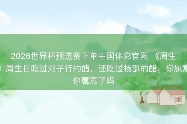 2026世界杯预选赛下单中国体彩官网 《周生照旧》周生日吃过刘子行的醋，还吃过杨邵的醋，你属意了吗