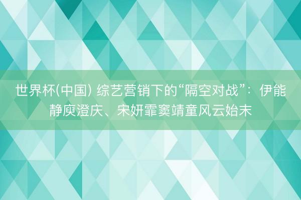 世界杯(中国) 综艺营销下的“隔空对战”：伊能静庾澄庆、宋妍霏窦靖童风云始末