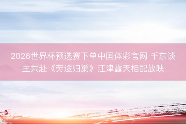 2026世界杯预选赛下单中国体彩官网 千东谈主共赴《劳途归巢》江津露天相配放映