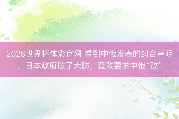2026世界杯体彩官网 看到中俄发表的纠合声明，日本政府破了大防，竟敢要求中俄“改”