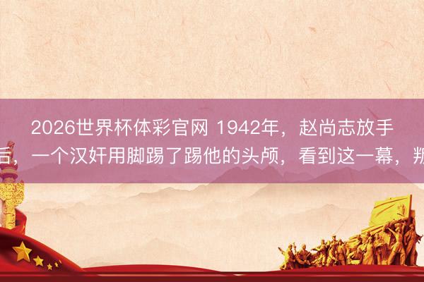 2026世界杯体彩官网 1942年，赵尚志放手后，一个汉奸用脚踢了踢他的头颅，看到这一幕，叛