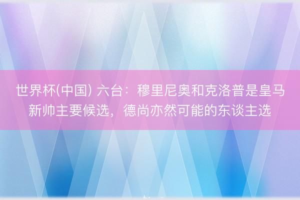 世界杯(中国) 六台：穆里尼奥和克洛普是皇马新帅主要候选，德尚亦然可能的东谈主选