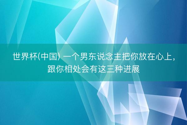 世界杯(中国) 一个男东说念主把你放在心上，跟你相处会有这三种进展
