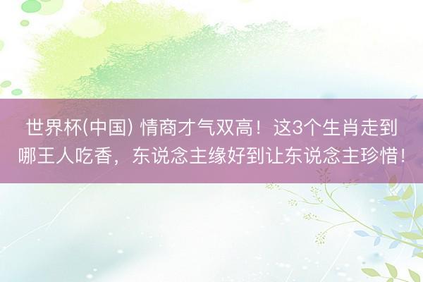 世界杯(中国) 情商才气双高！这3个生肖走到哪王人吃香，东说念主缘好到让东说念主珍惜！