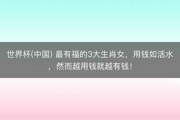 世界杯(中国) 最有福的3大生肖女，用钱如活水，然而越用钱就越有钱！