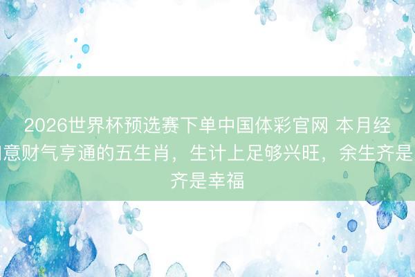 2026世界杯预选赛下单中国体彩官网 本月经业如意财气亨通的五生肖，生计上足够兴旺，余生齐是幸福