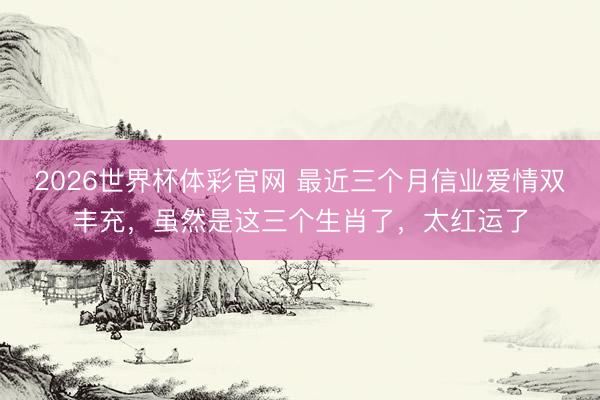2026世界杯体彩官网 最近三个月信业爱情双丰充，虽然是这三个生肖了，太红运了