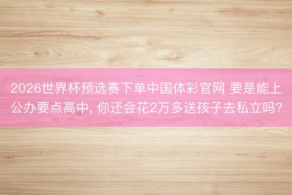 2026世界杯预选赛下单中国体彩官网 要是能上公办要点高中， 你还会花2万多送孩子去私立吗?