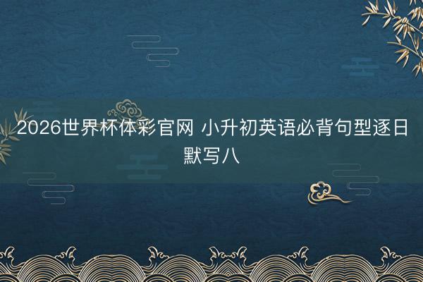 2026世界杯体彩官网 小升初英语必背句型逐日默写八