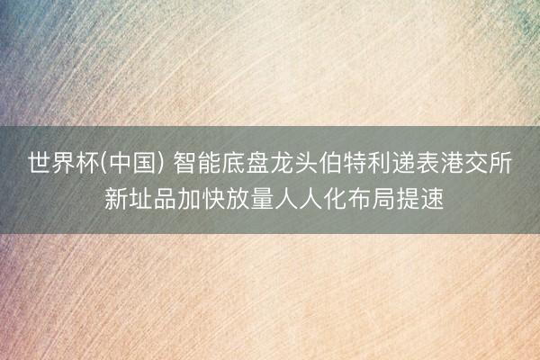世界杯(中国) 智能底盘龙头伯特利递表港交所 新址品加快放量人人化布局提速