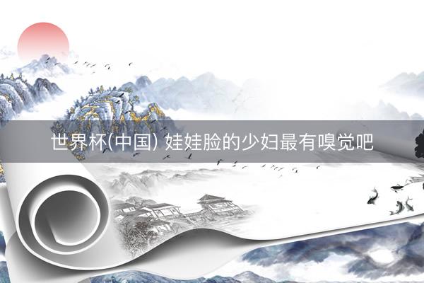 世界杯(中国) 娃娃脸的少妇最有嗅觉吧