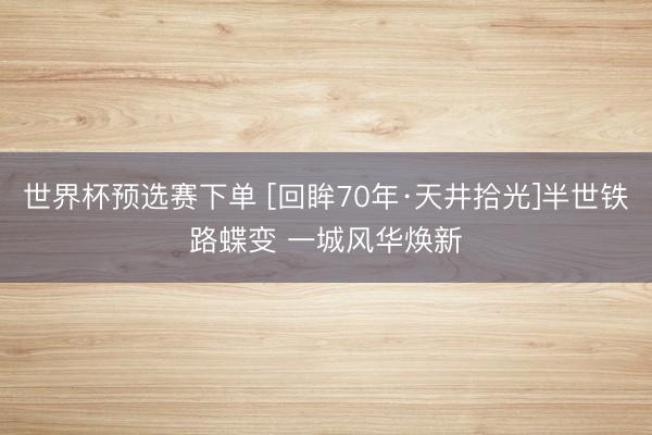 世界杯预选赛下单 [回眸70年·天井拾光]半世铁路蝶变 一城风华焕新