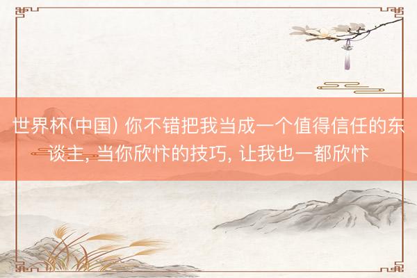 世界杯(中国) 你不错把我当成一个值得信任的东谈主， 当你欣忭的技巧， 让我也一都欣忭