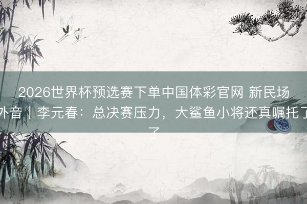 2026世界杯预选赛下单中国体彩官网 新民场外音｜李元春：总决赛压力，大鲨鱼小将还真嘱托了