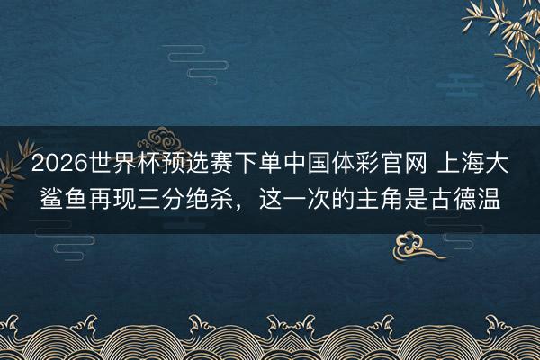 2026世界杯预选赛下单中国体彩官网 上海大鲨鱼再现三分绝杀，这一次的主角是古德温