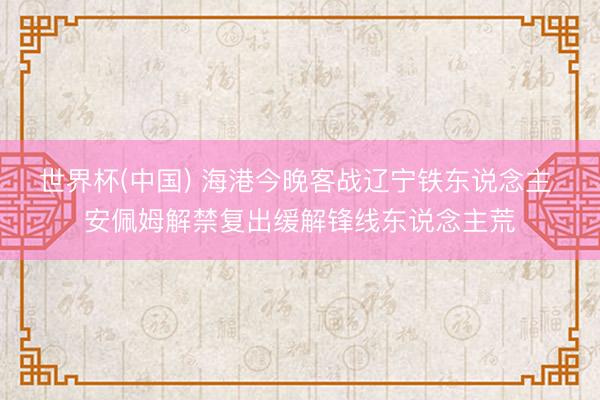 世界杯(中国) 海港今晚客战辽宁铁东说念主 安佩姆解禁复出缓解锋线东说念主荒