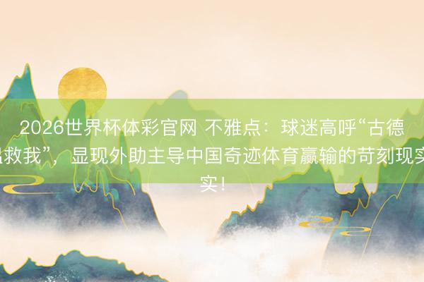 2026世界杯体彩官网 不雅点：球迷高呼“古德温救我”，显现外助主导中国奇迹体育赢输的苛刻现实！