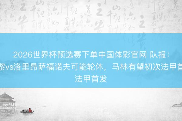 2026世界杯预选赛下单中国体彩官网 队报：巴黎vs洛里昂萨福诺夫可能轮休，马林有望初次法甲首发