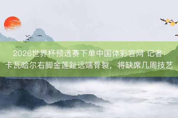 2026世界杯预选赛下单中国体彩官网 记者：卡瓦哈尔右脚金莲趾远端骨裂，将缺席几周技艺
