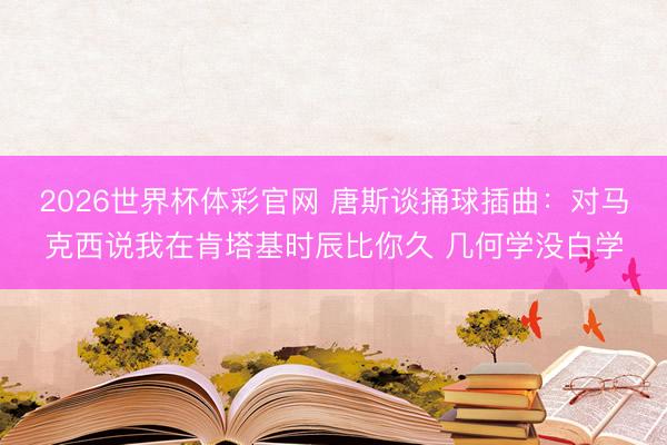2026世界杯体彩官网 唐斯谈捅球插曲：对马克西说我在肯塔基时辰比你久 几何学没白学