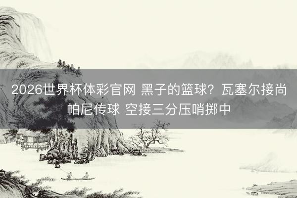 2026世界杯体彩官网 黑子的篮球？瓦塞尔接尚帕尼传球 空接三分压哨掷中
