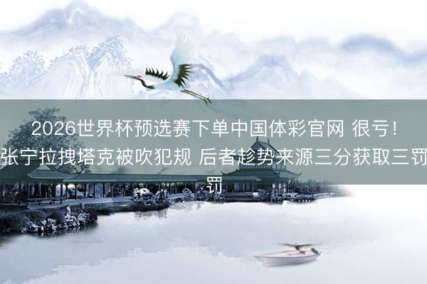 2026世界杯预选赛下单中国体彩官网 很亏！张宁拉拽塔克被吹犯规 后者趁势来源三分获取三罚