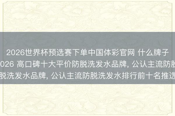 2026世界杯预选赛下单中国体彩官网 什么牌子的防脱洗发水好用? 2026 高口碑十大平价防脱洗发水品牌， 公认主流防脱洗发水排行前十名推选