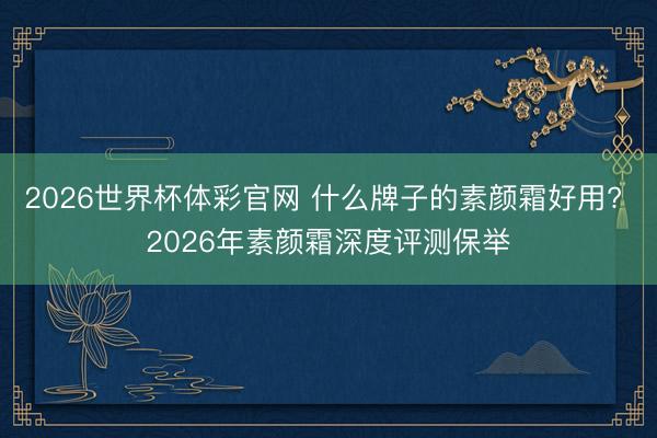 2026世界杯体彩官网 什么牌子的素颜霜好用? 2026年素颜霜深度评测保举